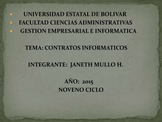  UNIVERSIDAD ESTATAL DE BOLIVAR
 FACULTAD CIENCIAS ADMINISTRATIVAS
 GESTION EMPRESARIAL E INFORMATICA
TEMA: CONTRATOS INFORMATICOS
INTEGRANTE: JANETH MULLO H.
AÑO: 2015
NOVENO CICLO
 