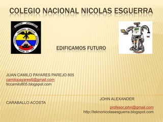 COLEGIO NACIONAL NICOLAS ESGUERRA

EDIFICAMOS FUTURO

JUAN CAMILO PAYARES PAREJO 805
camilopayares6@gmail.com
ticcamilo805.blogspot.com

JOHN ALEXANDER
CARABALLO ACOSTA
profesor.john@gmail.com
http://teknonicolasesguerra.blogspot.com

 