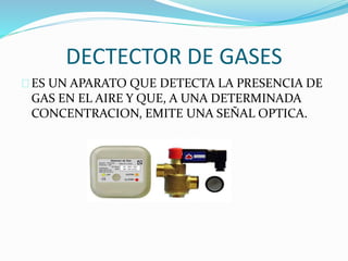 DECTECTOR DE GASES 
ES UN APARATO QUE DETECTA LA PRESENCIA DE 
GAS EN EL AIRE Y QUE, A UNA DETERMINADA 
CONCENTRACION, EMITE UNA SEÑAL OPTICA. 
 