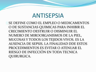 ANTISEPSIA 
SE DEFINE COMO EL EMPLEO O MEDICAMENTOS 
O DE SUSTANCIAS QUIMICAS PARA INHIBIR EL 
CRECIMIENTO DESTRUIR O DISMINUIR EL 
NUMERO DE MIROORGANISMOS DE LA PIEL, 
MUCOSAS Y TODOS LOS TEJIDOS VIVOS. ES LA 
AUSENCIA DE SEPSIS. LA FINALIDAD DDE ESTOS 
PROCEDIMIENTOS ES EVITAR O ATENUAR EL 
RIESGO DE INFECCIÓN EN TODA TECNICA 
QUIRURGICA. 
 