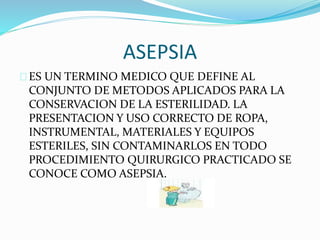 ASEPSIA 
ES UN TERMINO MEDICO QUE DEFINE AL 
CONJUNTO DE METODOS APLICADOS PARA LA 
CONSERVACION DE LA ESTERILIDAD. LA 
PRESENTACION Y USO CORRECTO DE ROPA, 
INSTRUMENTAL, MATERIALES Y EQUIPOS 
ESTERILES, SIN CONTAMINARLOS EN TODO 
PROCEDIMIENTO QUIRURGICO PRACTICADO SE 
CONOCE COMO ASEPSIA. 
 