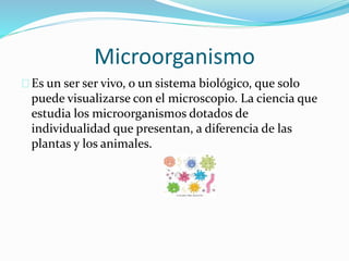 Microorganismo 
Es un ser ser vivo, o un sistema biológico, que solo 
puede visualizarse con el microscopio. La ciencia que 
estudia los microorganismos dotados de 
individualidad que presentan, a diferencia de las 
plantas y los animales. 
