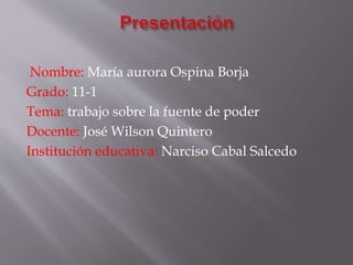 Nombre: María aurora Ospina Borja
Grado: 11-1
Tema: trabajo sobre la fuente de poder
Docente: José Wilson Quintero
Institución educativa: Narciso Cabal Salcedo
 