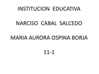 INSTITUCION EDUCATIVA

 NARCISO CABAL SALCEDO

MARIA AURORA OSPINA BORJA

          11-1
 