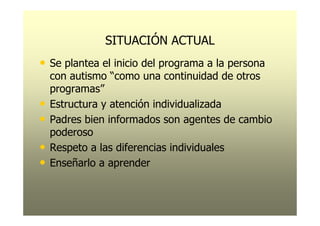 SITUACIÓN ACTUAL
• Se plantea el inicio del programa a la persona
    con autismo “como una continuidad de otros
    programas”
•   Estructura y atención individualizada
•   Padres bien informados son agentes de cambio
    poderoso
•   Respeto a las diferencias individuales
•   Enseñarlo a aprender
 