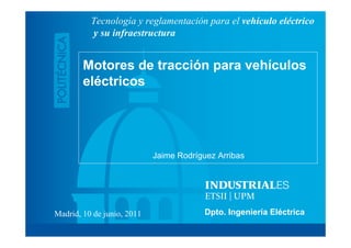 Tecnología y reglamentación para el vehículo eléctrico
          y su infraestructura


        Motores de tracción para vehículos
        eléctricos




                            Jaime Rodríguez Arribas




Madrid, 10 de junio, 2011                Dpto. Ingeniería Eléctrica
 