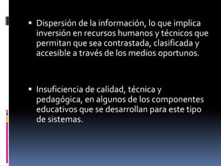  Dispersión de la información, lo que implica
inversión en recursos humanos y técnicos que
permitan que sea contrastada, clasificada y
accesible a través de los medios oportunos.
 Insuficiencia de calidad, técnica y
pedagógica, en algunos de los componentes
educativos que se desarrollan para este tipo
de sistemas.
 