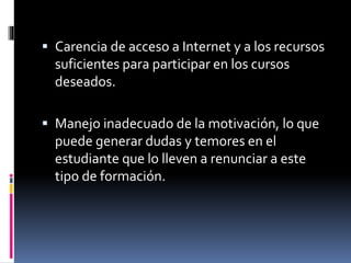  Carencia de acceso a Internet y a los recursos
suficientes para participar en los cursos
deseados.
 Manejo inadecuado de la motivación, lo que
puede generar dudas y temores en el
estudiante que lo lleven a renunciar a este
tipo de formación.
 