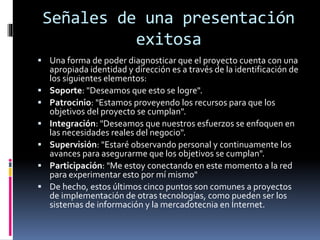Señales de una presentación
exitosa
 Una forma de poder diagnosticar que el proyecto cuenta con una
apropiada identidad y dirección es a través de la identificación de
los siguientes elementos:
 Soporte: "Deseamos que esto se logre".
 Patrocinio: "Estamos proveyendo los recursos para que los
objetivos del proyecto se cumplan".
 Integración: "Deseamos que nuestros esfuerzos se enfoquen en
las necesidades reales del negocio".
 Supervisión: "Estaré observando personal y continuamente los
avances para asegurarme que los objetivos se cumplan".
 Participación: "Me estoy conectando en este momento a la red
para experimentar esto por mí mismo"
 De hecho, estos últimos cinco puntos son comunes a proyectos
de implementación de otras tecnologías, como pueden ser los
sistemas de información y la mercadotecnia en Internet.
 