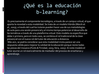 ¿Qué es la educación
b-learning?
Es precisamente el componente tecnológico, a través de un campus virtual, el que
aporta la novedad a esta modalidad. Se trata de un modelo hibrido (Marsh et
al., 2003), a través del cual los tutores pueden hacer uso de sus metodologías
de aula para una sesión presencial y al mismo tiempo potenciar el desarrollo de
las temáticas a través de una plataforma virtual. Este modelo no especifica que
debe ir primero, pero en todo caso, se combina el rol tradicional de la clase
presencial con el nuevo rol del tutor de educación a distancia.
Más aún, se podría considerar que esta modalidad mixta parece ser una
respuesta válida para mejorar la calidad de la educación porque reúne todas
las piezas del mosaico (Forés &Trinidad, 2003;Vera, 2005). En este modelo el
tutor asume un rol esencialmente de mediador del proceso de enseñanza y
aprendizaje.
 