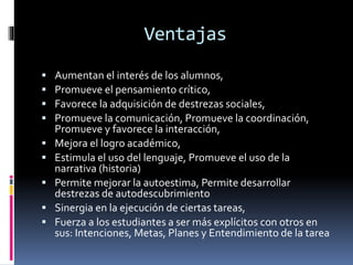 Ventajas
 Aumentan el interés de los alumnos,
 Promueve el pensamiento crítico,
 Favorece la adquisición de destrezas sociales,
 Promueve la comunicación, Promueve la coordinación,
Promueve y favorece la interacción,
 Mejora el logro académico,
 Estimula el uso del lenguaje, Promueve el uso de la
narrativa (historia)
 Permite mejorar la autoestima, Permite desarrollar
destrezas de autodescubrimiento
 Sinergia en la ejecución de ciertas tareas,
 Fuerza a los estudiantes a ser más explícitos con otros en
sus: Intenciones, Metas, Planes y Entendimiento de la tarea
 