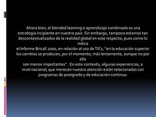 Ahora bien, el blended learning o aprendizaje combinado es una
estrategia incipiente en nuestro país. Sin embargo, tampoco estamos tan
descontextualizados de la realidad global en este respecto, pues como lo
indica
el Informe Bricall 2000, en relación al uso deTICs, “en la educación superior
los cambios se producen, por el momento, más lentamente, aunque no por
ello
son menos importantes” . En este contexto, algunas experiencias, a
nivel nacional, que merecen nuestra atención están relacionadas con
programas de postgrado y de educación continua.
 