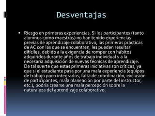 Desventajas
 Riesgo en primeras experiencias. Si los participantes (tanto
alumnos como maestros) no han tenido experiencias
previas de aprendizaje colaborativo, las primeras prácticas
de AC con las que se encuentren, les pueden resultar
difíciles, debido a la exigencia de romper con hábitos
adquiridos durante años de trabajo individual y a la
necesaria adquisición de nuevas técnicas de aprendizaje.
De tal suerte que estas primeras iniciativas son críticas, ya
que si el estudiante pasa por una mala experiencia (equipos
de trabajo poco integrados, falta de coordinación, exclusión
de participantes, mala planeación por parte del instructor,
etc.), podría crearse una mala percepción sobre la
naturaleza del aprendizaje colaborativo.
 