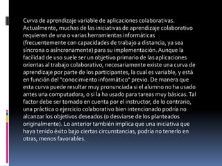 Curva de aprendizaje variable de aplicaciones colaborativas.
Actualmente, muchas de las iniciativas de aprendizaje colaborativo
requieren de una o varias herramientas informáticas
(frecuentemente con capacidades de trabajo a distancia, ya sea
síncrona o asíncronamente) para su implementación.Aunque la
facilidad de uso suele ser un objetivo primario de las aplicaciones
orientas al trabajo colaborativo, necesariamente existe una curva de
aprendizaje por parte de los participantes, la cual es variable, y está
en función del "conocimiento informático" previo. De manera que
esta curva puede resultar muy pronunciada si el alumno no ha usado
antes una computadora, o si la ha usado para tareas muy básicas.Tal
factor debe ser tomado en cuenta por el instructor, de lo contrario,
una práctica o ejercicio colaborativo bien intencionado podría no
alcanzar los objetivos deseados (o desviarse de los planteados
originalmente). Lo anterior también implica que una iniciativa que
haya tenido éxito bajo ciertas circunstancias, podría no tenerlo en
otras, menos favorables.
 