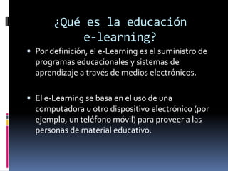 ¿Qué es la educación
e-learning?
 Por definición, el e-Learning es el suministro de
programas educacionales y sistemas de
aprendizaje a través de medios electrónicos.
 El e-Learning se basa en el uso de una
computadora u otro dispositivo electrónico (por
ejemplo, un teléfono móvil) para proveer a las
personas de material educativo.
 