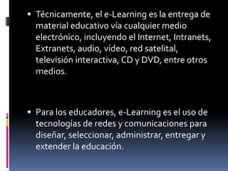  Técnicamente, el e-Learning es la entrega de
material educativo vía cualquier medio
electrónico, incluyendo el Internet, Intranets,
Extranets, audio, vídeo, red satelital,
televisión interactiva, CD y DVD, entre otros
medios.
 Para los educadores, e-Learning es el uso de
tecnologías de redes y comunicaciones para
diseñar, seleccionar, administrar, entregar y
extender la educación.
 