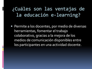 ¿Cuáles son las ventajas de
la educación e-learning?
 Permite a los docentes, por medio de diversas
herramientas, fomentar el trabajo
colaborativo, gracias a la mejora de los
medios de comunicación disponibles entre
los participantes en una actividad docente.
 
