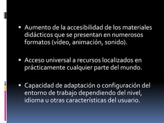  Aumento de la accesibilidad de los materiales
didácticos que se presentan en numerosos
formatos (vídeo, animación, sonido).
 Acceso universal a recursos localizados en
prácticamente cualquier parte del mundo.
 Capacidad de adaptación o configuración del
entorno de trabajo dependiendo del nivel,
idioma u otras características del usuario.
 