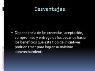 Desventajas
 Dependencia de las creencias, aceptación,
compromiso y entrega de los usuarios hacia
los beneficios que este tipo de iniciativas
podrían traer para lograr su máximo
aprovechamiento.
 