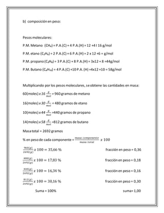 b) composición en peso: 
Pesos moleculares: 
P.M. Metano (CH₄) = P.A.(C) + 4 P.A.(H) = 12 +4 I 16 g/mol 
P.M. etano (C₂H₆) = 2 P.A.(C) + 6 P.A.(H) = 2 x 12 +6 = g/mol 
P.M. propano (C₃H₈) = 3 P.A.(C) + 8 P.A.(H) = 3x12 + 8 =44g/mol 
P.M. Butano (C₄H₁₀) = 4 P.A.(C) +10 P.A. (H) =4x12 +10 = 58g/mol 
Multiplicando por los pesos moleculares, se obtiene las cantidades en masa: 
60(moles) x 16 
푔 
푚표푙 
= 960 gramos de metano 
16(moles) x 30 푔 
푚표푙 
= 480 gramos de etano 
10(moles) x 44 
푔 
푚표푙 
=440 gramos de propano 
14(moles) x 58 
푔 
푚표푙 
=812 gramos de butano 
Masa total = 2692 gramos 
% en peso de cada componente = 
푚푎푠푎 푐표푚푝표푛푒푛푡푒 
푚푎푠푎 푡표푡푎푙 
푥 100 
960(푔) 
2692(푔) 
푥 100 = 35,66 % fracción en peso = 0,36 
480(푔) 
2692(푔) 
푥 100 = 17,83 % fracción en peso = 0,18 
440(푔) 
2692(푔) 
푥 100 = 16,34 % fracción en peso = 0,16 
812(푔) 
2692(푔) 
푥 100 = 30,16 % fracción en peso = 0,30 
Suma = 100% suma= 1,00 
 