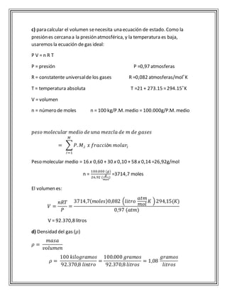c) para calcular el volumen se necesita una ecuación de estado. Como la 
presión es cercana a la presión atmosférica, y la temperatura es baja, 
usaremos la ecuación de gas ideal: 
P V = n R T 
P = presión P =0,97 atmosferas 
R = constatente universal de los gases R =0,082 atmosferas/mol ͦK 
T = temperatura absoluta T =21 + 273.15 = 294.15 ͦK 
V = volumen 
n = número de moles n = 100 kg/P.M. medio = 100.000g/P.M. medio 
푝푒푠표 푚표푙푒푐푢푙푎푟 푚푒푑푖표 푑푒 푢푛푎 푚푒푧푐푙푎 푑푒 푚 푑푒 푔푎푠푒푠 
푀 
= Σ푃. 푀.푖 
퐼=1 
푥 푓푟푎푐푐푖ò푛 푚표푙푎푟푖 
Peso molecular medio = 16 x 0,60 + 30 x 0,10 + 58 x 0,14 =26,92g/mol 
n = 
100.000 (푔) 
26,92 ( 
푔 
푚표푙 
) 
=3714,7 moles 
El volumen es: 
푉 = 
푛푅푇 
푃 
= 
3714,7(푚표푙푒푠)0,082 (푙푖푡푟표 
푎푡푚 
푚표푙 
퐾 ) 294,15(퐾) 
0,97 (푎푡푚) 
V = 92.370,8 litros 
d) Densidad del gas (휌) 
휌 = 
푚푎푠푎 
푣표푙푢푚푒푛 
휌 = 
100 푘푖푙표푔푟푎푚표푠 
92.370,8 푙푖푛푡푟표 
= 
100.000 푔푟푎푚표푠 
92.370,8 푙푖푡푟표푠 
= 1,08 
푔푟푎푚표푠 
푙푖푡푟표푠 
 