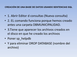 CREACIÓN DE UNA BASE DE DATOS USANDO SENTENCIAS SQL1. Abrir Editor d consultas (Nueva consulta)2. EL comando funciona porque hemos creado antes una carpeta DBMUNICIPALIDAD.3.Tiene queaparecer los archivos creados en el disco en que he creado los archivosPoner sp_helpdbY para eliminar DROP DATABASE (nombre del archivo)