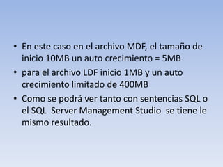 En este caso en el archivo MDF, el tamaño de inicio 10MB un auto crecimiento = 5MB para el archivo LDF inicio 1MB y un auto crecimiento limitado de 400MBComo se podrá ver tanto con sentencias SQL o el SQL  Server Management Studio  se tiene le mismo resultado.