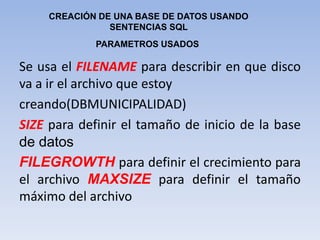 Se usa el FILENAME para describir en que disco va a ir el archivo que estoycreando(DBMUNICIPALIDAD)SIZE para definir el tamaño de inicio de la base de datosFILEGROWTHpara definir el crecimiento para el archivo MAXSIZE para definir el tamaño máximo del archivo CREACIÓN DE UNA BASE DE DATOS USANDO SENTENCIAS SQLPARAMETROS USADOS
