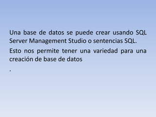 Una base de datos se puede crear usando SQL  Server Management Studio o sentencias SQL.Esto nos permite tener una variedad para una creación de base de datos . 