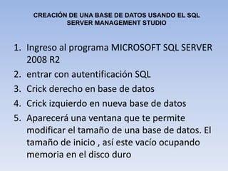 CREACIÓN DE UNA BASE DE DATOS USANDO EL SQL  SERVER MANAGEMENT STUDIOIngreso al programa MICROSOFT SQL SERVER 2008 R2entrar con autentificación SQLCrick derecho en base de datos Crick izquierdo en nueva base de datosAparecerá una ventana que te permite modificar el tamaño de una base de datos. El tamaño de inicio , así este vacío ocupando memoria en el disco duro