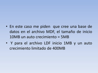 En este caso me piden  que cree una base de datos en el archivo MDF, el tamaño de inicio 10MB un auto crecimiento = 5MB  Y para el archivo LDF inicio 1MB y un auto crecimiento limitado de 400MB