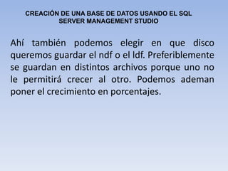 CREACIÓN DE UNA BASE DE DATOS USANDO EL SQL  SERVER MANAGEMENT STUDIOAhí también podemos elegir en que disco queremos guardar el ndf o el ldf. Preferiblemente se guardan en distintos archivos porque uno no le permitirá crecer al otro. Podemos ademan poner el crecimiento en porcentajes. 