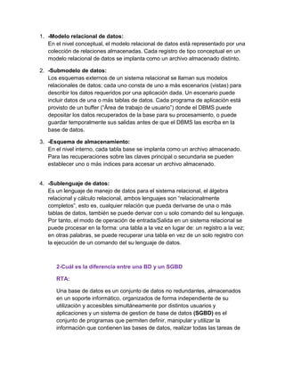 1. -Modelo relacional de datos:
En el nivel conceptual, el modelo relacional de datos está representado por una
colección de relaciones almacenadas. Cada registro de tipo conceptual en un
modelo relacional de datos se implanta como un archivo almacenado distinto.
2. -Submodelo de datos:
Los esquemas externos de un sistema relacional se llaman sus modelos
relacionales de datos; cada uno consta de uno a más escenarios (vistas) para
describir los datos requeridos por una aplicación dada. Un escenario puede
incluir datos de una o más tablas de datos. Cada programa de aplicación está
provisto de un buffer (“Área de trabajo de usuario”) donde el DBMS puede
depositar los datos recuperados de la base para su procesamiento, o puede
guardar temporalmente sus salidas antes de que el DBMS las escriba en la
base de datos.
3. -Esquema de almacenamiento:
En el nivel interno, cada tabla base se implanta como un archivo almacenado.
Para las recuperaciones sobre las claves principal o secundaria se pueden
establecer uno o más índices para accesar un archivo almacenado.
4. -Sublenguaje de datos:
Es un lenguaje de manejo de datos para el sistema relacional, el álgebra
relacional y cálculo relacional, ambos lenguajes son “relacionalmente
completos”, esto es, cualquier relación que pueda derivarse de una o más
tablas de datos, también se puede derivar con u solo comando del su lenguaje.
Por tanto, el modo de operación de entrada/Salida en un sistema relacional se
puede procesar en la forma: una tabla a la vez en lugar de: un registro a la vez;
en otras palabras, se puede recuperar una tabla en vez de un solo registro con
la ejecución de un comando del su lenguaje de datos.
2-Cuál es la diferencia entre una BD y un SGBD
RTA:
Una base de datos es un conjunto de datos no redundantes, almacenados
en un soporte informático, organizados de forma independiente de su
utilización y accesibles simultáneamente por distintos usuarios y
aplicaciones y un sistema de gestion de base de datos (SGBD) es el
conjunto de programas que permiten definir, manipular y utilizar la
información que contienen las bases de datos, realizar todas las tareas de
 