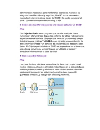 administración necesarias para mantenerlas operativas, mantener su
integridad, confidencialidad y seguridad. Una BD nunca se accede o
manipula directamente sino a través del SGBD. Se puede considerar al
SGBD como el interfaz entre el usuario y la BD.
3 -Cuáles son las diferencias entre una hoja de cálculo y un SGBD
RTA:
Una hoja de cálculo es un programa que permite manipular datos
numéricos y alfanuméricos dispuestos en forma de tablas, Habitualmente
es posible realizar cálculos complejos con fórmulas y funciones y dibujar
distintos tipos de gráficas Y el SGBD es un consiste en una colección de
datos interrelacionados y un conjunto de programas para acceder a esos
datos. El Objetivo primordial de un SGBD es proporcionar un entorno que
sea a la vez conveniente y eficiente para ser utilizado al extraer y
almacenar información de la base de datos
4- Que es una BD Relacional
RTA:
Una base de datos relacional es una base de datos que cumple con el
modelo relacional, el cual es el modelo más utilizado en la actualidad para
modelar problemas reales y administrar datos dinámicamente. Permiten
establecer interconexiones (relaciones) entre los datos (que están
guardados en tablas), y trabajar con ellos conjuntamente.
 