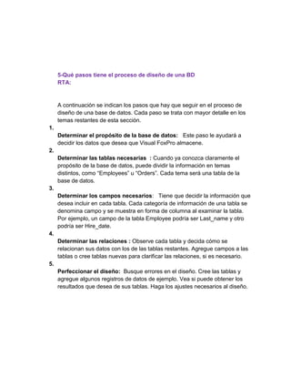 5-Qué pasos tiene el proceso de diseño de una BD
RTA:
A continuación se indican los pasos que hay que seguir en el proceso de
diseño de una base de datos. Cada paso se trata con mayor detalle en los
temas restantes de esta sección.
1.
Determinar el propósito de la base de datos: Este paso le ayudará a
decidir los datos que desea que Visual FoxPro almacene.
2.
Determinar las tablas necesarias : Cuando ya conozca claramente el
propósito de la base de datos, puede dividir la información en temas
distintos, como “Employees” u “Orders”. Cada tema será una tabla de la
base de datos.
3.
Determinar los campos necesarios: Tiene que decidir la información que
desea incluir en cada tabla. Cada categoría de información de una tabla se
denomina campo y se muestra en forma de columna al examinar la tabla.
Por ejemplo, un campo de la tabla Employee podría ser Last_name y otro
podría ser Hire_date.
4.
Determinar las relaciones : Observe cada tabla y decida cómo se
relacionan sus datos con los de las tablas restantes. Agregue campos a las
tablas o cree tablas nuevas para clarificar las relaciones, si es necesario.
5.
Perfeccionar el diseño: Busque errores en el diseño. Cree las tablas y
agregue algunos registros de datos de ejemplo. Vea si puede obtener los
resultados que desea de sus tablas. Haga los ajustes necesarios al diseño.
 