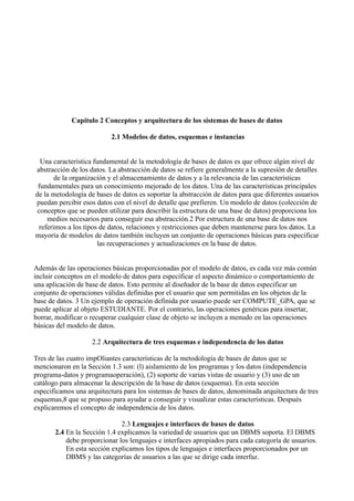 Capítulo 2 Conceptos y arquitectura de los sistemas de bases de datos
2.1 Modelos de datos, esquemas e instancias
Una característica fundamental de la metodología de bases de datos es que ofrece algún nivel de
abstracción de los datos. La abstracción de datos se refiere generalmente a la supresión de detalles
de la organización y el almacenamiento de datos y a la relevancia de las características
fundamentales para un conocimiento mejorado de los datos. Una de las características principales
de la metodología de bases de datos es soportar la abstracción de datos para que diferentes usuarios
puedan percibir esos datos con el nivel de detalle que prefieren. Un modelo de datos (colección de
conceptos que se pueden utilizar para describir la estructura de una base de datos) proporciona los
medios necesarios para conseguir esa abstracción.2 Por estructura de una base de datos nos
referimos a los tipos de datos, relaciones y restricciones que deben mantenerse para los datos. La
mayoría de modelos de datos también incluyen un conjunto de operaciones básicas para especificar
las recuperaciones y actualizaciones en la base de datos.
Además de las operaciones básicas proporcionadas por el modelo de datos, es cada vez más común
incluir conceptos en el modelo de datos para especificar el aspecto dinámico o comportamiento de
una aplicación de base de datos. Esto permite al diseñador de la base de datos especificar un
conjunto de operaciones válidas definidas por el usuario que son permitidas en los objetos de la
base de datos. 3 Un ejemplo de operación definida por usuario puede ser COMPUTE_GPA, que se
puede aplicar al objeto ESTUDIANTE. Por el contrario, las operaciones genéricas para insertar,
borrar, modificar o recuperar cualquier clase de objeto se incluyen a menudo en las operaciones
básicas del modelo de datos.
2.2 Arquitectura de tres esquemas e independencia de los datos
Tres de las cuatro impOliantes características de la metodología de bases de datos que se
mencionaron en la Sección 1.3 son: (l) aislamiento de los programas y los datos (independencia
programa-datos y programaoperación), (2) soporte de varias vistas de usuario y (3) uso de un
catálogo para almacenar la descripción de la base de datos (esquema). En esta sección
especificamos una arquitectura para los sistemas de bases de datos, denominada arquitectura de tres
esquemas,8 que se propuso para ayudar a conseguir y visualizar estas características. Después
explicaremos el concepto de independencia de los datos.
2.3 Lenguajes e interfaces de bases de datos
2.4 En la Sección 1.4 explicamos la variedad de usuarios que un DBMS soporta. El DBMS
debe proporcionar los lenguajes e interfaces apropiados para cada categoría de usuarios.
En esta sección explicamos los tipos de lenguajes e interfaces proporcionados por un
DBMS y las categorías de usuarios a las que se dirige cada interfaz.
 