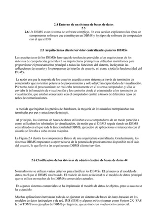 2.4 Entorno de un sistema de bases de datos
2.5
2.6 Un DBMS es un sistema de software complejo. En esta sección explicamos los tipos de
componentes software que constituyen un DBMS y los tipos de software de computador
con el que el DB
2.5 Arquitecturas cliente/servidor centralizadas para los DBMSs
Las arquitecturas de los DBMSs han seguido tendencias parecidas a las arquitecturas de los
sistemas de computación generales. Las arquitecturas primigenias utilizaban mainframes para
proporcionar el procesamiento principal a todas las funciones del sistema, incluyendo las
aplicaciones de usuario y los programas de interfaz de usuario, así como a toda la funcionalidad del
DBMS.
La razón era que la mayoría de los usuarios accedía a esos sistemas a través de terminales de
computador que no tenían potencia de procesamiento y sólo ofreCÍan capacidades de visualización.
Por tanto, todo el procesamiento se realizaba remotamente en el sistema computador, y sólo se
enviaba la información de visualización y los controles desde el computador a los terminales de
visualización, que estaban conectados con el computador central a través de diferentes tipos de
redes de comunicaciones.
A medida que bajaban los precios del hardware, la mayoría de los usuarios reemplazaban sus
terminales por pes y estaciones de trabajo.
Al principio, los sistemas de bases de datos utilizaban esos computadores de un modo parecido a
como utilizaban los telminales de visualización, de modo que el DBMS seguía siendo un DBMS
centralizado en el que toda la funcionalidad DBMS, ejecución de aplicaciones e interacción con el
usuario se llevaba a cabo en una máquina.
La Figura 2.4 ilustra los componentes físicos de una arquitectura centralizada. Gradualmente, los
sistemas DBMS empezaron a aprovecharse de la potencia de procesamiento disponible en el lado
del usuario, lo que llevó a las arquitecturas DBMS cliente/servidor.
2.6 Clasificación de los sistemas de administración de bases de datos 44
Normalmente se utilizan varios criterios para clasificar los DBMSs. El primero es el modelo de
datos en el que el DBMS está basado. El modelo de datos relacional es el modelo de datos principal
que se utiliza en muchos de los DBMSs comerciales actuales.
En algunos sistemas comerciales se ha implantado el modelo de datos de objetos, pero su uso no se
ha extendido.
Muchas aplicaciones heredadas todavía se ejecutan en sistemas de bases de datos basados en los
modelos de datos jerárquicos y de red. IMS (IBM) y algunos otros sistemas como System 2K (SAS
Ic.) o TDMS son ejemplos de DBMS jerárquicos, que no tuvieron mucho éxito comercial.
 