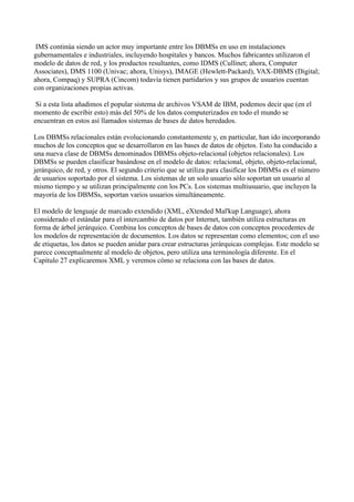 IMS continúa siendo un actor muy importante entre los DBMSs en uso en instalaciones
gubernamentales e industriales, incluyendo hospitales y bancos. Muchos fabricantes utilizaron el
modelo de datos de red, y los productos resultantes, como IDMS (Cullinet; ahora, Computer
Associates), DMS 1100 (Univac; ahora, Unisys), IMAGE (Hewlett-Packard), VAX-DBMS (Digital;
ahora, Compaq) y SUPRA (Cincom) todavía tienen partidarios y sus grupos de usuarios cuentan
con organizaciones propias activas.
Si a esta lista añadimos el popular sistema de archivos VSAM de IBM, podemos decir que (en el
momento de escribir esto) más del 50% de los datos computerizados en todo el mundo se
encuentran en estos así llamados sistemas de bases de datos heredados.
Los DBMSs relacionales están evolucionando constantemente y, en particular, han ido incorporando
muchos de los conceptos que se desarrollaron en las bases de datos de objetos. Esto ha conducido a
una nueva clase de DBMSs denominados DBMSs objeto-relacional (objetos relacionales). Los
DBMSs se pueden clasificar basándose en el modelo de datos: relacional, objeto, objeto-relacional,
jerárquico, de red, y otros. El segundo criterio que se utiliza para clasificar los DBMSs es el número
de usuarios soportado por el sistema. Los sistemas de un solo usuario sólo soportan un usuario al
mismo tiempo y se utilizan principalmente con los PCs. Los sistemas multiusuario, que incluyen la
mayoría de los DBMSs, soportan varios usuarios simultáneamente.
El modelo de lenguaje de marcado extendido (XML, eXtended Mal'kup Language), ahora
considerado el estándar para el intercambio de datos por Internet, también utiliza estructuras en
forma de árbol jerárquico. Combina los conceptos de bases de datos con conceptos procedentes de
los modelos de representación de documentos. Los datos se representan como elementos; con el uso
de etiquetas, los datos se pueden anidar para crear estructuras jerárquicas complejas. Este modelo se
parece conceptualmente al modelo de objetos, pero utiliza una terminología diferente. En el
Capítulo 27 explicaremos XML y veremos cómo se relaciona con las bases de datos.
 