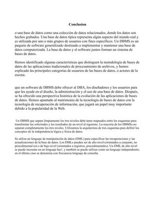 Conclusion
o una base de datos como una colección de datos relacionados, donde los datos son
hechos grabados. Una base de datos típica representa algún aspecto del mundo real y
es utilizada por uno o más grupos de usuarios con fines específicos. Un DBMS es un
paquete de software generalizado destinado a implementar y mantener una base de
datos computerizada. La base de datos y el software juntos forman un sistema de
bases de datos.
Hemos identificado algunas características que distinguen la metodología de bases de
datos de las aplicaciones tradicionales de procesamiento de archivos, y hemos
explicado las principales categorías de usuarios de las bases de datos, o actores de la
escena.
que un software de DBMS debe ofrecer al DBA, los diseñadores y los usuarios para
que les ayude en el diseño, la administración y el uso de una base de datos. Después,
se ha ofrecido una perspectiva histórica de la evolución de las aplicaciones de bases
de datos. Hemos apuntado al matrimonio de la tecnología de bases de datos con la
tecnología de recuperación de información, que jugará un papel muy importante
debido a la popularidad de la Web.
Un DBMS que separa limpiamente los tres niveles debe tener mapeados entre los esquemas para
transformar las solicitudes y los resultados de un nivel al siguiente. La mayoría de los DBMSs no
separan completamente los tres niveles. Utilizamos la arquitectura de tres esquemas para definir los
conceptos de la independencia lógica y fisica de datos.
Se utiliza un lenguaje de manipulación de datos (DML) para especificar las recuperaciones y las
actualizaciones de la base de datos. Los DMLs pueden ser de alto nivel (orientados a conjunto, no
procedimental es) o de bajo nivel (orientados a registros, procedimentales). Un DML de alto nivel
se puede incrustar en un lenguaje has!, y también se puede utilizar como un lenguaje independiente;
en el último caso se denomina con frecuencia lenguaje de consulta.
 