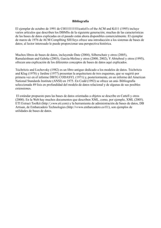 Bibliografía
El ejemplar de octubre de 1991 de C0I11I1111l1icatiol1s of the ACM and Kil11 (1995) incluye
varios artículos que describen los DBMSs de la siguiente generación; muchas de las características
de las bases de datos explicadas en el pasado están ahora disponibles comercialmente. El ejemplar
de marzo de 1976 de ACM Compllting Slll1leys ofrece una introducción a los sistemas de bases de
datos; al lector interesado le puede proporcionar una perspectiva histórica.
Muchos libros de bases de datos, incluyendo Date (2004), Silberschatz y otros (2005),
Ramalaishnan and Gehrke (2003), García-Molina y otros (2000, 2002), Y Abiteboul y otros (1995),
ofrecen una explicación de los diferentes conceptos de bases de datos aquí explicados.
Tsichritzis and Lochovsky (1982) es un libro antiguo dedicado a los modelos de datos. Tsichritzis
and Klug (1978) y Jardine (1977) presentan la arquitectura de tres esquemas, que se sugirió por
primera vez en el informe DBTG CODASYL (1971) y, posteriormente, en un informe del American
National Standards Institute (ANSI) en 1975. En Codd (1992) se ofrece un aná- Bibliografía
seleccionada 49 lisis en profundidad del modelo de datos relacional y de algunas de sus posibles
extensiones.
El estándar propuesto para las bases de datos orientadas a objetos se describe en Cattell y otros
(2000). En la Web hay muchos documentos que describen XML, como, por ejemplo, XML (2005).
ETI Extract Toolkit (http://,vww.eti.com) y la herramienta de administración de bases de datos, DB
Artisan, de Embarcadero Technologies (http://vvww.embarcadero.co1l1), son ejemplos de
utilidades de bases de datos.
 
