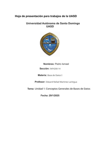 Hoja de presentación para trabajos de la UASD
Universidad Autónoma de Santo Domingo
UASD
Nombres: Pedro Ismael
Sección: INF4200-14
Materia: Base de Datos I
Profesor: Edward Rafael Martinez Lantigua
Tema: Unidad 1: Conceptos Generales de Bases de Datos
Fecha: 29/1/2025
 