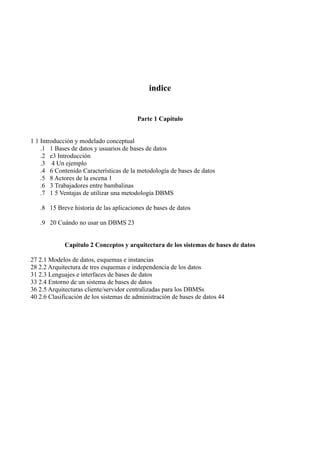 indice
Parte 1 Capítulo
1 1 Introducción y modelado conceptual
.1 1 Bases de datos y usuarios de bases de datos
.2 e3 Introducción
.3 4 Un ejemplo
.4 6 Contenido Características de la metodología de bases de datos
.5 8 Actores de la escena 1
.6 3 Trabajadores entre bambalinas
.7 1 5 Ventajas de utilizar una metodología DBMS
.8 15 Breve historia de las aplicaciones de bases de datos
.9 20 Cuándo no usar un DBMS 23
Capítulo 2 Conceptos y arquitectura de los sistemas de bases de datos
27 2.1 Modelos de datos, esquemas e instancias
28 2.2 Arquitectura de tres esquemas e independencia de los datos
31 2.3 Lenguajes e interfaces de bases de datos
33 2.4 Entorno de un sistema de bases de datos
36 2.5 Arquitecturas cliente/servidor centralizadas para los DBMSs
40 2.6 Clasificación de los sistemas de administración de bases de datos 44
 