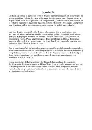 Introducción
Las bases de datos y la tecnología de bases de datos tienen mucha culpa del uso creciente de
los computadores. Es justo decir que las bases de datos juegan un papel fundamental en la
mayoría de las áreas en las que se utilizan computadores, como en el ámbito empresarial, en
el comercio electrónico, ingeniería, medicina, justicia, educación y bibliotecas. La expresión
base de datos se utiliza tan a menudo que empezaremos por definir su significado.
Una base de datos es una colección de datos relacionados. Con la palabra datos nos
referimos a los hechos (datos) conocidos que se pueden grabar y que tienen un significado
implícito. Por ejemplo, piense en los nombres, números de teléfono y direcciones de las
personas que conoce. Puede tener todos estos datos grabados en un libro de direcciones
indexado o los puede tener almacenados en el disco duro de un computador mediante una
aplicación como Microsoft Access o Excel.
Esta evolución es reflejo de las tendencias en computación, donde los grandes computadores
mainfi'ame centralizados se han sustituido por cientos de estaciones de trabajo distribuidas y
computadores personales conectados a través de redes de comunicaciones a distintos tipos
de servidores (servidores web, servidores de bases de datos, servidores de archivos,
servidores de aplicaciones, etc.
En una arquitectura DBMS cliente/servidor básica, la funcionalidad del sistema se
distribuye entre dos tipos de módulos. 1 Un módulo cliente se diseña normalmente para que
se pueda ejecutar en la estación de trabajo de un usuario o en un computador personal.
Normalmente, las aplicaciones y las interfaces de usuario que acceden a las bases de datos
se ejecutan en el módulo cliente.
 