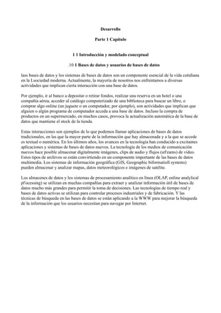 Desarrollo
Parte 1 Capítulo
1 1 Introducción y modelado conceptual
.10 1 Bases de datos y usuarios de bases de datos
lass bases de datos y los sistemas de bases de datos son un componente esencial de la vida cotidiana
en la Lsociedad moderna. Actualmente, la mayoría de nosotros nos enfrentamos a diversas
actividades que implican cierta interacción con una base de datos.
Por ejemplo, ir al banco a depositar o retirar fondos, realizar una reserva en un hotel o una
compañía aérea, acceder al catálogo computerizado de una biblioteca para buscar un libro, o
comprar algo online (un juguete o un computador, por ejemplo), son actividades que implican que
alguien o algún programa de computador acceda a una base de datos. Incluso la compra de
productos en un supermercado, en muchos casos, provoca la actualización automática de la base de
datos que mantiene el stock de la tienda.
Estas interacciones son ejemplos de lo que podemos llamar aplicaciones de bases de datos
tradicionales, en las que la mayor parte de la información que hay almacenada y a la que se accede
es textual o numérica. En los últimos años, los avances en la tecnología han conducido a excitantes
aplicaciones y sistemas de bases de datos nuevos. La tecnología de los medios de comunicación
nuevos hace posible almacenar digitalmente imágenes, clips de audio y flujos (stl'eams) de vídeo.
Estos tipos de archivos se están convirtiendo en un componente importante de las bases de datos
multimedia. Los sistemas de información geográfica (GIS, Geographic biformatioll systems)
pueden almacenar y analizar mapas, datos meteorológicos e imágenes de satélite.
Los almacenes de datos y los sistemas de procesamiento analítico en línea (OLAP, online analylical
pl'ocessing) se utilizan en muchas compañías para extraer y analizar información útil de bases de
datos mucho más grandes para permitir la toma de decisiones. Las tecnologías de tiempo real y
bases de datos activas se utilizan para controlar procesos industriales y de fabricación. Y las
técnicas de búsqueda en las bases de datos se están aplicando a la WWW para mejorar la búsqueda
de la información que los usuarios necesitan para navegar por Internet.
 