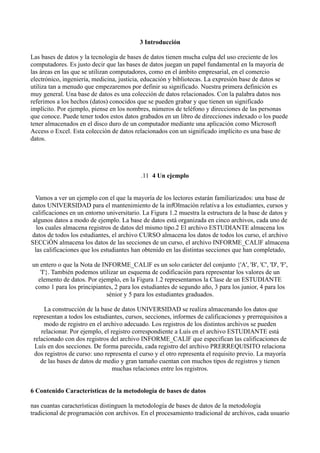 3 Introducción
Las bases de datos y la tecnología de bases de datos tienen mucha culpa del uso creciente de los
computadores. Es justo decir que las bases de datos juegan un papel fundamental en la mayoría de
las áreas en las que se utilizan computadores, como en el ámbito empresarial, en el comercio
electrónico, ingeniería, medicina, justicia, educación y bibliotecas. La expresión base de datos se
utiliza tan a menudo que empezaremos por definir su significado. Nuestra primera definición es
muy general. Una base de datos es una colección de datos relacionados. Con la palabra datos nos
referimos a los hechos (datos) conocidos que se pueden grabar y que tienen un significado
implícito. Por ejemplo, piense en los nombres, números de teléfono y direcciones de las personas
que conoce. Puede tener todos estos datos grabados en un libro de direcciones indexado o los puede
tener almacenados en el disco duro de un computador mediante una aplicación como Microsoft
Access o Excel. Esta colección de datos relacionados con un significado implícito es una base de
datos.
.11 4 Un ejemplo
Vamos a ver un ejemplo con el que la mayoría de los lectores estarán familiarizados: una base de
datos UNIVERSIDAD para el mantenimiento de la infOlmación relativa a los estudiantes, cursos y
calificaciones en un entorno universitario. La Figura 1.2 muestra la estructura de la base de datos y
algunos datos a modo de ejemplo. La base de datos está organizada en cinco archivos, cada uno de
los cuales almacena registros de datos del mismo tipo.2 El archivo ESTUDIANTE almacena los
datos de todos los estudiantes, el archivo CURSO almacena los datos de todos los curso, el archivo
SECCiÓN almacena los datos de las secciones de un curso, el archivo INFORME_CALlF almacena
las calificaciones que los estudiantes han obtenido en las distintas secciones que han completado,
un entero o que la Nota de INFORME_CALlF es un solo carácter del conjunto {'A', 'B', 'C', 'D', 'F',
'I'}. También podemos utilizar un esquema de codificación para representar los valores de un
elemento de datos. Por ejemplo, en la Figura 1.2 representamos la Clase de un ESTUDIANTE
como 1 para los principiantes, 2 para los estudiantes de segundo año, 3 para los junior, 4 para los
sénior y 5 para los estudiantes graduados.
La construcción de la base de datos UNIVERSIDAD se realiza almacenando los datos que
representan a todos los estudiantes, cursos, secciones, informes de calificaciones y prerrequisitos a
modo de registro en el archivo adecuado. Los registros de los distintos archivos se pueden
relacionar. Por ejemplo, el registro correspondiente a Luís en el archivo ESTUDIANTE está
relacionado con dos registros del archivo INFORME_CALlF que especifican las calificaciones de
Luís en dos secciones. De forma parecida, cada registro del archivo PRERREQUISITO relaciona
dos registros de curso: uno representa el curso y el otro representa el requisito previo. La mayoría
de las bases de datos de medio y gran tamaño cuentan con muchos tipos de registros y tienen
muchas relaciones entre los registros.
6 Contenido Características de la metodología de bases de datos
nas cuantas características distinguen la metodología de bases de datos de la metodología
tradicional de programación con archivos. En el procesamiento tradicional de archivos, cada usuario
 