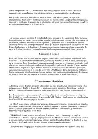define e implementa los 1.3 Características de la metodología de bases de datos 9 archivos
necesarios para una aplicación concreta como parte de la programación de esa aplicación.
Por ejemplo, un usuario, la oficina de notificación de calificaciones, puede encargarse del
mantenimiento de un archivo con los estudiantes y sus calificaciones. Los programas encargados de
imprimir el certificado de estudios de un estudiante e introducir nuevas calificaciones en el archivo
se implementan como parte de la aplicación.
Un segundo usuario, la oficina de contabilidad, puede encargarse del seguimiento de las cuotas de
los estudiantes y sus pagos. Aunque ambos usuarios están interesados en datos relacionados con los
estudiantes, cada uno mantiene archivos separados (y programas para la manipulación de esos
archivos), porque cada uno requiere algunos datos que no están disponibles en los archivos del otro.
Esta redundancia en la definición y el almacenamiento de datos da como resultado un derroche de
espacio de almacenamiento y unos esfuerzos redundantes por mantener al día datos comunes.
8 Actores de la escena 1
En el caso de una base de datos personal pequeña, como la lista de direcciones mencionada en la
Sección 1.1, un usuario normalmente define, construye y manipula la base de datos, de modo que
no se compmten datos. Sin embargo, en empresas grandes, muchas personas están implicadas en el
diseño, uso y mantenimiento de una base de datos grande con cientos de usuarios. En esta sección
identificamos las personas cuyos trabajos implican el uso diario de una base de datos grande; las
denominaremos actores de la escena. En la Sección 1.5 hablaremos de las personas que podríamos
llamar trabajadores entre bambalinas (los que trabajan en el mantenimiento del entorno del sistema
de bases de datos pero que no están activamente interesados en la propia base de datos).
3 Trabajadores entre bambalinas
Además de los que diseñan, utilizan y administran una base de datos, hay otros usuarios que están
asociados con el diseño, el desarrollo y el funcionamiento de un entorno de sojttvare y sistema
DBlvIS. Estas personas normalmente no están interesadas en la base de datos propiamente dicha.
Los denominaremos trabajadores entre bambalinas y los dividiremos en las siguientes categorías:
l1li Diseñadores e implementado res de sistemas DBMS. Diseñan e implementan los módulos y las
interfaces DBMS como un paquete software.
Un DBMS es un sistema software muy complejo compuesto por muchos componentes, o módulos,
incluyendo los destinados a implementar el catálogo, procesar el lenguaje de consulta, procesar la
interfaz, acceder y almacenar los datos en un búfer, controlar la concurrencia, y manipular la
recuperación y la seguridad de los datos.
El DBMS debe interactuar con otro software de sistema, como el sistema operativo y los
compiladores de diversos lenguajes de programación. l1li Desarrolladores de herramientas. Diseñan
e implementan herramientas (paquetes de software que facilitan el modelado y el diseño de la base
de datos, el diseño del sistema de bases de datos y la mejora del rendimiento).
Las herramientas son paquetes opcionales que a menudo se compran por separado. Entre ellas
 