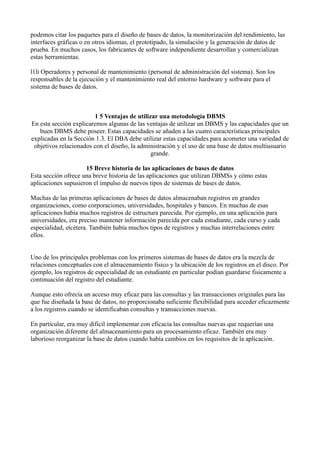podemos citar los paquetes para el diseño de bases de datos, la monitorización del rendimiento, las
interfaces gráficas o en otros idiomas, el prototipado, la simulación y la generación de datos de
prueba. En muchos casos, los fabricantes de software independiente desarrollan y comercializan
estas herramientas.
l1li Operadores y personal de mantenimiento (personal de administración del sistema). Son los
responsables de la ejecución y el mantenimiento real del entorno hardware y software para el
sistema de bases de datos.
1 5 Ventajas de utilizar una metodología DBMS
En esta sección explicaremos algunas de las ventajas de utilizar un DBMS y las capacidades que un
buen DBMS debe poseer. Estas capacidades se añaden a las cuatro características principales
explicadas en la Sección 1.3. El DBA debe utilizar estas capacidades para acometer una variedad de
objetivos relacionados con el diseño, la administración y el uso de una base de datos multiusuario
grande.
15 Breve historia de las aplicaciones de bases de datos
Esta sección ofrece una breve historia de las aplicaciones que utilizan DBMSs y cómo estas
aplicaciones supusieron el impulso de nuevos tipos de sistemas de bases de datos.
Muchas de las primeras aplicaciones de bases de datos almacenaban registros en grandes
organizaciones, como corporaciones, universidades, hospitales y bancos. En muchas de esas
aplicaciones había muchos registros de estructura parecida. Por ejemplo, en una aplicación para
universidades, era preciso mantener información parecida por cada estudiante, cada curso y cada
especialidad, etcétera. También había muchos tipos de registros y muchas interrelaciones entre
ellos.
Uno de los principales problemas con los primeros sistemas de bases de datos era la mezcla de
relaciones conceptuales con el almacenamiento fisico y la ubicación de los registros en el disco. Por
ejemplo, los registros de especialidad de un estudiante en particular podían guardarse fisicamente a
continuación del registro del estudiante.
Aunque esto ofrecía un acceso muy eficaz para las consultas y las transacciones originales para las
que fue diseñada la base de datos, no proporcionaba suficiente flexibilidad para acceder eficazmente
a los registros cuando se identificaban consultas y transacciones nuevas.
En particular, era muy dificil implementar con eficacia las consultas nuevas que requerían una
organización diferente del almacenamiento para un procesamiento eficaz. También era muy
laborioso reorganizar la base de datos cuando había cambios en los requisitos de la aplicación.
 
