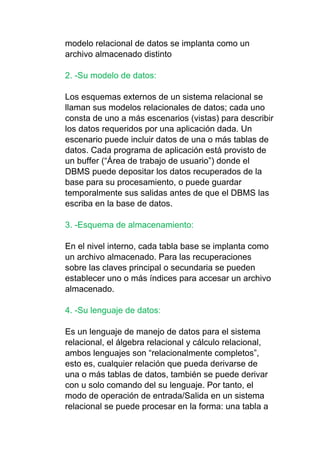 modelo relacional de datos se implanta como un
archivo almacenado distinto
2. -Su modelo de datos:
Los esquemas externos de un sistema relacional se
llaman sus modelos relacionales de datos; cada uno
consta de uno a más escenarios (vistas) para describir
los datos requeridos por una aplicación dada. Un
escenario puede incluir datos de una o más tablas de
datos. Cada programa de aplicación está provisto de
un buffer (“Área de trabajo de usuario”) donde el
DBMS puede depositar los datos recuperados de la
base para su procesamiento, o puede guardar
temporalmente sus salidas antes de que el DBMS las
escriba en la base de datos.
3. -Esquema de almacenamiento:
En el nivel interno, cada tabla base se implanta como
un archivo almacenado. Para las recuperaciones
sobre las claves principal o secundaria se pueden
establecer uno o más índices para accesar un archivo
almacenado.
4. -Su lenguaje de datos:
Es un lenguaje de manejo de datos para el sistema
relacional, el álgebra relacional y cálculo relacional,
ambos lenguajes son “relacionalmente completos”,
esto es, cualquier relación que pueda derivarse de
una o más tablas de datos, también se puede derivar
con u solo comando del su lenguaje. Por tanto, el
modo de operación de entrada/Salida en un sistema
relacional se puede procesar en la forma: una tabla a
 