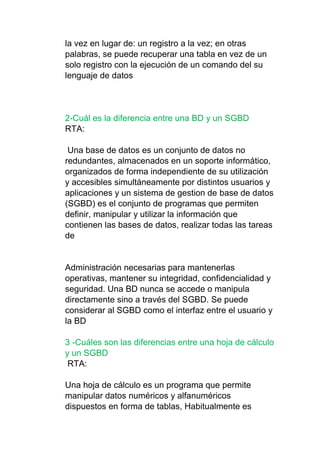 la vez en lugar de: un registro a la vez; en otras
palabras, se puede recuperar una tabla en vez de un
solo registro con la ejecución de un comando del su
lenguaje de datos
2-Cuál es la diferencia entre una BD y un SGBD
RTA:
Una base de datos es un conjunto de datos no
redundantes, almacenados en un soporte informático,
organizados de forma independiente de su utilización
y accesibles simultáneamente por distintos usuarios y
aplicaciones y un sistema de gestion de base de datos
(SGBD) es el conjunto de programas que permiten
definir, manipular y utilizar la información que
contienen las bases de datos, realizar todas las tareas
de
Administración necesarias para mantenerlas
operativas, mantener su integridad, confidencialidad y
seguridad. Una BD nunca se accede o manipula
directamente sino a través del SGBD. Se puede
considerar al SGBD como el interfaz entre el usuario y
la BD
3 -Cuáles son las diferencias entre una hoja de cálculo
y un SGBD
RTA:
Una hoja de cálculo es un programa que permite
manipular datos numéricos y alfanuméricos
dispuestos en forma de tablas, Habitualmente es
 