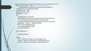 private void btnConsultaActionPerformed(java.awt.event.ActionEvent evt) {
String connectionUrl = "jdbc:sqlserver://localhost:1433;" +
"databaseName=pubs;user=sa; password=adminadmin;";
// Declaramos los sioguientes objetos
Connection con = null;
Statement stmt = null;
ResultSet rs = null;
try {
//Establecemos la conexión
Class.forName("com.microsoft.sqlserver.jdbc.SQLServerDriver");
con = DriverManager.getConnection(connectionUrl);
// Create and execute an SQL statement that returns some data.
String SQL = "SELECT * FROM AUTHORS";
stmt = con.createStatement();
rs = stmt.executeQuery(SQL);
this.muestraData(rs);
}
catch (Exception e)
{
e.printStackTrace();
}
finally {
if (rs != null) try { rs.close(); } catch(Exception e) {}
if (stmt != null) try { stmt.close(); } catch(Exception e) {}
if (con != null) try { con.close(); } catch(Exception e) {}
}
}
 